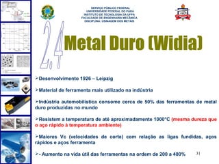 
                          SERVIÇO PÚBLICO FEDERAL
                       UNIVERSIDADE FEDERAL DO PARÁ
                     INSTITUTO DE TECNOLOGIA DA UFPA
                    FACULDADE DE ENGENHARIA MECÂNICA
                      DISCIPLINA: USINAGEM DOS METAIS




            Metal Duro (Widia)
Desenvolvimento 1926 – Leipzig

Material de ferramenta mais utilizado na indústria

Indústria automobilística consome cerca de 50% das ferramentas de metal
duro produzidas no mundo

Resistem a temperatura de até aproximadamente 1000°C (mesma dureza que
o aço rápido à temperatura ambiente)

Maiores Vc (velocidades de corte) com relação as ligas fundidas, aços
rápidos e aços ferramenta

- Aumento na vida útil das ferramentas na ordem de 200 a 400%   31
 