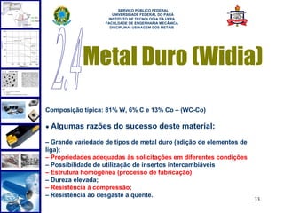  
                         SERVIÇO PÚBLICO FEDERAL
                      UNIVERSIDADE FEDERAL DO PARÁ
                    INSTITUTO DE TECNOLOGIA DA UFPA
                   FACULDADE DE ENGENHARIA MECÂNICA
                     DISCIPLINA: USINAGEM DOS METAIS




            Metal Duro (Widia)
Composição típica: 81% W, 6% C e 13% Co – (WC-Co)

● Algumas    razões do sucesso deste material:
– Grande variedade de tipos de metal duro (adição de elementos de
liga);
– Propriedades adequadas às solicitações em diferentes condições
– Possibilidade de utilização de insertos intercambiáveis
– Estrutura homogênea (processo de fabricação)
– Dureza elevada;
– Resistência à compressão;
– Resistência ao desgaste a quente.
                                                                    33
 