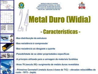  
                          SERVIÇO PÚBLICO FEDERAL
                       UNIVERSIDADE FEDERAL DO PARÁ
                     INSTITUTO DE TECNOLOGIA DA UFPA
                    FACULDADE DE ENGENHARIA MECÂNICA
                      DISCIPLINA: USINAGEM DOS METAIS




            Metal Duro (Widia)
                         - Características -
-Boa distribuição da estrutura

-Boa resistência à compressão

-Boa resistência ao desgaste a quente

-Possibilidade de se obter propriedades específicas

-A princípio utilizado para a usinagem de materiais fundidos

-Anos 70 (seculo XX)- surgimento de metais duros revestidos

                                                                    34
- Primeiros Cermets® (metais duros à base de TiC) – elevadas velocidades de
corte - 1973 - Japão
 