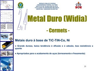  
                        SERVIÇO PÚBLICO FEDERAL
                     UNIVERSIDADE FEDERAL DO PARÁ
                   INSTITUTO DE TECNOLOGIA DA UFPA
                  FACULDADE DE ENGENHARIA MECÂNICA
                    DISCIPLINA: USINAGEM DOS METAIS




           Metal Duro (Widia)
                                 - Cermets -
Metais duro à base de TiC-TiN-Co, Ni
● Grande dureza, baixa tendência à difusão e à adesão, boa resistência a
quente

● Apropriados para o acabamento de aços (torneamento e fresamento)




                                                                 35
 