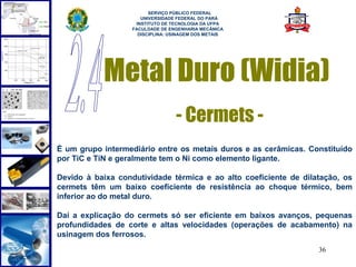  
                         SERVIÇO PÚBLICO FEDERAL
                      UNIVERSIDADE FEDERAL DO PARÁ
                    INSTITUTO DE TECNOLOGIA DA UFPA
                   FACULDADE DE ENGENHARIA MECÂNICA
                     DISCIPLINA: USINAGEM DOS METAIS




           Metal Duro (Widia)
                                  - Cermets -
É um grupo intermediário entre os metais duros e as cerâmicas. Constituído
por TiC e TiN e geralmente tem o Ni como elemento ligante.

Devido à baixa condutividade térmica e ao alto coeficiente de dilatação, os
cermets têm um baixo coeficiente de resistência ao choque térmico, bem
inferior ao do metal duro.

Daí a explicação do cermets só ser eficiente em baixos avanços, pequenas
profundidades de corte e altas velocidades (operações de acabamento) na
usinagem dos ferrosos.
                                                                  36
 