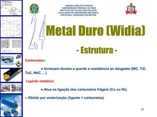  
                          SERVIÇO PÚBLICO FEDERAL
                       UNIVERSIDADE FEDERAL DO PARÁ
                     INSTITUTO DE TECNOLOGIA DA UFPA
                    FACULDADE DE ENGENHARIA MECÂNICA
                      DISCIPLINA: USINAGEM DOS METAIS




              Metal Duro (Widia)
                                  - Estrutura -
Carbonetos:

        ● fornecem dureza a quente e resistência ao desgaste (WC, TiC,
TaC, NbC, ...)

Ligante metálico:

         ● Atua na ligação dos carbonetos frágeis (Co ou Ni);

– Obtido por sinterização (ligante + carbonetos)


                                                                  39
 