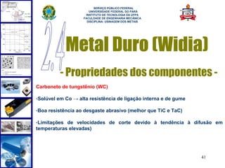  
                         SERVIÇO PÚBLICO FEDERAL
                      UNIVERSIDADE FEDERAL DO PARÁ
                    INSTITUTO DE TECNOLOGIA DA UFPA
                   FACULDADE DE ENGENHARIA MECÂNICA
                     DISCIPLINA: USINAGEM DOS METAIS




            Metal Duro (Widia)
          - Propriedades dos componentes -
Carboneto de tungstênio (WC)

-Solúvel em Co → alta resistência de ligação interna e de gume

-Boa resistência ao desgaste abrasivo (melhor que TiC e TaC)

-Limitações de velocidades de corte devido à tendência à difusão em
temperaturas elevadas)




                                                                 41
 