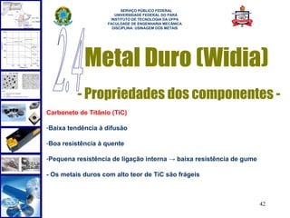  
                          SERVIÇO PÚBLICO FEDERAL
                       UNIVERSIDADE FEDERAL DO PARÁ
                     INSTITUTO DE TECNOLOGIA DA UFPA
                    FACULDADE DE ENGENHARIA MECÂNICA
                      DISCIPLINA: USINAGEM DOS METAIS




            Metal Duro (Widia)
          - Propriedades dos componentes -
Carboneto de Titânio (TiC)

-Baixa tendência à difusão

-Boa resistência à quente

-Pequena resistência de ligação interna → baixa resistência de gume

- Os metais duros com alto teor de TiC são frágeis



                                                                      42
 