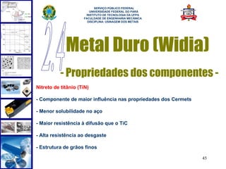  
                           SERVIÇO PÚBLICO FEDERAL
                        UNIVERSIDADE FEDERAL DO PARÁ
                      INSTITUTO DE TECNOLOGIA DA UFPA
                     FACULDADE DE ENGENHARIA MECÂNICA
                       DISCIPLINA: USINAGEM DOS METAIS




             Metal Duro (Widia)
           - Propriedades dos componentes -
Nitreto de titânio (TiN)

- Componente de maior influência nas propriedades dos Cermets

- Menor solubilidade no aço

- Maior resistência à difusão que o TiC

- Alta resistência ao desgaste

- Estrutura de grãos finos

                                                                45
 
