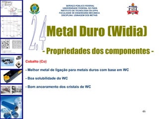  
                         SERVIÇO PÚBLICO FEDERAL
                      UNIVERSIDADE FEDERAL DO PARÁ
                    INSTITUTO DE TECNOLOGIA DA UFPA
                   FACULDADE DE ENGENHARIA MECÂNICA
                     DISCIPLINA: USINAGEM DOS METAIS




           Metal Duro (Widia)
         - Propriedades dos componentes -
Cobalto (Co)

- Melhor metal de ligação para metais duros com base em WC

- Boa solubilidade do WC

- Bom ancoramento dos cristais de WC




                                                             46
 