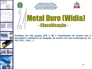  
                        SERVIÇO PÚBLICO FEDERAL
                     UNIVERSIDADE FEDERAL DO PARÁ
                   INSTITUTO DE TECNOLOGIA DA UFPA
                  FACULDADE DE ENGENHARIA MECÂNICA
                    DISCIPLINA: USINAGEM DOS METAIS




           Metal Duro (Widia)
                       - Classificação -

Divididos em três grupos (P,K e M) e classificados de acordo com à
tenacidade e resistência ao desgaste, de acordo com uma numeração (p. ex.
P01, P10,..., K10, ...)




                                                                48
 