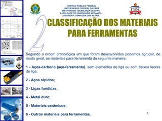  
                            SERVIÇO PÚBLICO FEDERAL
                         UNIVERSIDADE FEDERAL DO PARÁ
                       INSTITUTO DE TECNOLOGIA DA UFPA
                      FACULDADE DE ENGENHARIA MECÂNICA
                        DISCIPLINA: USINAGEM DOS METAIS



            CLASSIFICAÇÃO DOS MATERIAIS
                 PARA FERRAMENTAS

Segundo a ordem cronológica em que foram desenvolvidos podemos agrupar, de
modo geral, os materiais para ferramenta da seguinte maneira:

1 - Aços-carbono (aço-ferramenta), sem elementos de liga ou com baixos teores
de liga;

2 - Aços rápidos;

3 - Ligas fundidas;

4 - Metal duro;

5 - Materiais cerâmicos;

6 - Outros materiais para ferramentas.                               5
 