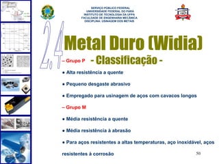  
              SERVIÇO PÚBLICO FEDERAL
           UNIVERSIDADE FEDERAL DO PARÁ
         INSTITUTO DE TECNOLOGIA DA UFPA
        FACULDADE DE ENGENHARIA MECÂNICA
          DISCIPLINA: USINAGEM DOS METAIS




Metal Duro (Widia)
– Grupo P    - Classificação -
● Alta resistência a quente

● Pequeno desgaste abrasivo

● Empregado para usinagem de aços com cavacos longos

– Grupo M

● Média resistência a quente

● Média resistência à abrasão

● Para aços resistentes a altas temperaturas, aço inoxidável, aços

resistentes à corrosão                                    50
 