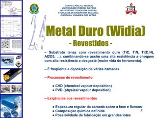  
             SERVIÇO PÚBLICO FEDERAL
          UNIVERSIDADE FEDERAL DO PARÁ
        INSTITUTO DE TECNOLOGIA DA UFPA
       FACULDADE DE ENGENHARIA MECÂNICA
         DISCIPLINA: USINAGEM DOS METAIS




Metal Duro (Widia)
               - Revestidos -
– Substrato tenaz com revestimento duro (TiC, TiN, Ti(C,N),
Al2O3, ...), combinando-se assim uma alta resistência a choques
com alta resistência a desgaste (maior vida de ferramenta).

– É freqüente a deposição de várias camadas

– Processos de revestimento

    ● CVD (chemical vapour deposition)
    ● PVD (physical vapour deposition)

– Exigências aos revestimentos

    ● Espessura regular da camada sobre a face e flancos
    ● Composição química definida                      51
    ● Possibilidade de fabricação em grandes lotes
 