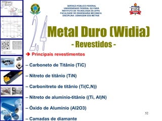 
                       SERVIÇO PÚBLICO FEDERAL
                    UNIVERSIDADE FEDERAL DO PARÁ
                  INSTITUTO DE TECNOLOGIA DA UFPA
                 FACULDADE DE ENGENHARIA MECÂNICA
                   DISCIPLINA: USINAGEM DOS METAIS




           Metal Duro (Widia)
                         - Revestidos -
 Principais revestimentos

– Carboneto de Titânio (TiC)

– Nitreto de titânio (TiN)

– Carbonitreto de titânio (Ti(C,N))

– Nitreto de alumínio-titânio ((Ti, Al)N)

– Óxido de Alumínio (Al2O3)
                                                     52
– Camadas de diamante
 