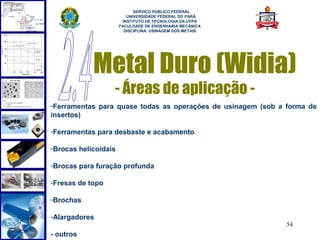  
                            SERVIÇO PÚBLICO FEDERAL
                         UNIVERSIDADE FEDERAL DO PARÁ
                       INSTITUTO DE TECNOLOGIA DA UFPA
                      FACULDADE DE ENGENHARIA MECÂNICA
                        DISCIPLINA: USINAGEM DOS METAIS




            Metal Duro (Widia)
                  - Áreas de aplicação -
-Ferramentas para quase todas as operações de usinagem (sob a forma de
insertos)

-Ferramentas para desbaste e acabamento

-Brocas helicoidais

-Brocas para furação profunda

-Fresas de topo

-Brochas

-Alargadores
                                                              54
- outros
 