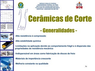  
                          SERVIÇO PÚBLICO FEDERAL
                       UNIVERSIDADE FEDERAL DO PARÁ
                     INSTITUTO DE TECNOLOGIA DA UFPA
                    FACULDADE DE ENGENHARIA MECÂNICA
                      DISCIPLINA: USINAGEM DOS METAIS




             Cerâmicas de Corte
                          - Generalidades -
-Alta resistência à compressão

-Alta estabilidade química

-Limitações na aplicação devido ao comportamento frágil e à dispersão das
propriedades de resistência mecânica

-Indispensável em áreas como fabricação de discos de freio

-Materiais de importância crescente

-Melhoria constante na qualidade
                                                                   56
 