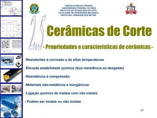  
                         SERVIÇO PÚBLICO FEDERAL
                      UNIVERSIDADE FEDERAL DO PARÁ
                    INSTITUTO DE TECNOLOGIA DA UFPA
                   FACULDADE DE ENGENHARIA MECÂNICA
                     DISCIPLINA: USINAGEM DOS METAIS




            Cerâmicas de Corte
          - Propriedades e características de cerâmicas -

-Resistentes à corrosão e às altas temperaturas

-Elevada estabilidade química (boa resistência ao desgaste)

-Resistência à compressão

-Materiais não-metálicos e inorgânicos

-Ligação química de metais com não metais

- Podem ser óxidas ou não óxidas

                                                              57
 