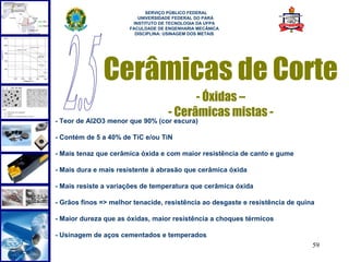  
                            SERVIÇO PÚBLICO FEDERAL
                         UNIVERSIDADE FEDERAL DO PARÁ
                       INSTITUTO DE TECNOLOGIA DA UFPA
                      FACULDADE DE ENGENHARIA MECÂNICA
                        DISCIPLINA: USINAGEM DOS METAIS




              Cerâmicas de Corte
                                          - Óxidas –
                                    - Cerâmicas mistas -
- Teor de Al2O3 menor que 90% (cor escura)

- Contém de 5 a 40% de TiC e/ou TiN

- Mais tenaz que cerâmica óxida e com maior resistência de canto e gume

- Mais dura e mais resistente à abrasão que cerâmica óxida

- Mais resiste a variações de temperatura que cerâmica óxida

- Grãos finos => melhor tenacide, resistência ao desgaste e resistência de quina

- Maior dureza que as óxidas, maior resistência a choques térmicos

- Usinagem de aços cementados e temperados
                                                                               59
 