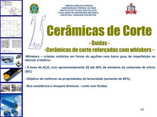  
                            SERVIÇO PÚBLICO FEDERAL
                         UNIVERSIDADE FEDERAL DO PARÁ
                       INSTITUTO DE TECNOLOGIA DA UFPA
                      FACULDADE DE ENGENHARIA MECÂNICA
                        DISCIPLINA: USINAGEM DOS METAIS




              Cerâmicas de Corte
                               - Óxidas -
             -Cerâmicas de corte reforçadas com whiskers -
-Whiskers – cristais unitários em forma de agulhas com baixo grau de imperfeição no
retículo cristalino

- A base de Al2O3 com aproximadamente 20 até 40% de whiskers de carboneto de silício
(SiC)

- Objetivo de melhorar as propriedades de tenacidade (aumento de 60%).

- Boa resistência a choques térmicos - corte com fluidos




                                                                          60
 