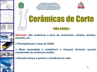  
                       SERVIÇO PÚBLICO FEDERAL
                    UNIVERSIDADE FEDERAL DO PARÁ
                  INSTITUTO DE TECNOLOGIA DA UFPA
                 FACULDADE DE ENGENHARIA MECÂNICA
                   DISCIPLINA: USINAGEM DOS METAIS




           Cerâmicas de Corte
                                      - Não óxidas -
Definição: São cerâmicas a base de carbonetos, nitretos, boretos,
silicatos, etc.

● Principalmente a base de Si3N4

● Maior tenacidade e resistência a choques térmicos quando
comparadas às cerâmicas óxidas;

● Elevada dureza a quente e resistência ao calor


                                                         61
 