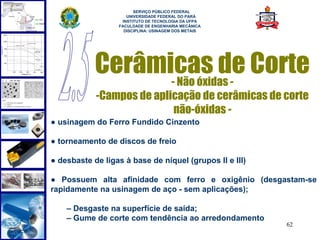  
                        SERVIÇO PÚBLICO FEDERAL
                     UNIVERSIDADE FEDERAL DO PARÁ
                   INSTITUTO DE TECNOLOGIA DA UFPA
                  FACULDADE DE ENGENHARIA MECÂNICA
                    DISCIPLINA: USINAGEM DOS METAIS




            Cerâmicas de Corte
                  - Não óxidas -
            -Campos de aplicação de cerâmicas de corte
                           não-óxidas -
● usinagem do Ferro Fundido Cinzento

● torneamento de discos de freio

● desbaste de ligas à base de níquel (grupos II e III)

● Possuem alta afinidade com ferro e oxigênio (desgastam-se
rapidamente na usinagem de aço - sem aplicações);

    – Desgaste na superfície de saída;
    – Gume de corte com tendência ao arredondamento
                                                         62
 