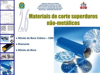  
                          SERVIÇO PÚBLICO FEDERAL
                       UNIVERSIDADE FEDERAL DO PARÁ
                     INSTITUTO DE TECNOLOGIA DA UFPA
                    FACULDADE DE ENGENHARIA MECÂNICA
                      DISCIPLINA: USINAGEM DOS METAIS




          Materiais de corte superduros
                 não-metálicos

● Nitreto de Boro Cúbico – CBN

● Diamante

● Nitreto de Boro




                                                        63
 