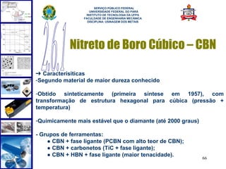  
                       SERVIÇO PÚBLICO FEDERAL
                    UNIVERSIDADE FEDERAL DO PARÁ
                  INSTITUTO DE TECNOLOGIA DA UFPA
                 FACULDADE DE ENGENHARIA MECÂNICA
                   DISCIPLINA: USINAGEM DOS METAIS




            Nitreto de Boro Cúbico – CBN

➔ Caracterísiticas
-Segundo material de maior dureza conhecido

-Obtido sinteticamente (primeira síntese em 1957), com
transformação de estrutura hexagonal para cúbica (pressão +
temperatura)

-Quimicamente mais estável que o diamante (até 2000 graus)

- Grupos de ferramentas:
    ● CBN + fase ligante (PCBN com alto teor de CBN);
    ● CBN + carbonetos (TiC + fase ligante);
    ● CBN + HBN + fase ligante (maior tenacidade).
                                                             66
 