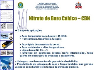  
                      SERVIÇO PÚBLICO FEDERAL
                   UNIVERSIDADE FEDERAL DO PARÁ
                 INSTITUTO DE TECNOLOGIA DA UFPA
                FACULDADE DE ENGENHARIA MECÂNICA
                  DISCIPLINA: USINAGEM DOS METAIS




           Nitreto de Boro Cúbico – CBN

➔ Campo de aplicações

   ● Aços temperados com dureza > 45 HRC:
    Torneamento, fresamento, furação;

   ● Aço-rápido (ferramentas de corte);
   ● Aços resistentes a altas temperaturas;
   ● Ligas duras (Ni, Co, ...);
   ● Emprego em operações severas (corte interrompido), tanto
   quanto em operações de desbaste e acabamento.

– Usinagem com ferramentas de geometria não-definida:
● Possibilidade de usinagem de aços e ferros fundidos, que não são
                                                           67
usinados com diamante em função da afinidade química.
 