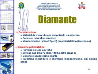  
                        SERVIÇO PÚBLICO FEDERAL
                     UNIVERSIDADE FEDERAL DO PARÁ
                   INSTITUTO DE TECNOLOGIA DA UFPA
                  FACULDADE DE ENGENHARIA MECÂNICA
                    DISCIPLINA: USINAGEM DOS METAIS




                    Diamante
➔ Características
   ● Material de maior dureza encontrado na natureza
   ● Pode ser natural ou sintético
   ● Monocristalino (anisotrópico) ou policristalino (isotrópico)

– Diamante policristalino
    ● Primeira síntese em 1954
    ● Síntese sob 60 a 70 kbar, 1400 a 2000 graus C
    ● Cobalto é usado como ligante
    ● Substitui metal-duro e diamante monocristalino, em alguns
    casos

                                                              68
 