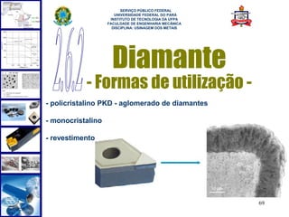  
                         SERVIÇO PÚBLICO FEDERAL
                      UNIVERSIDADE FEDERAL DO PARÁ
                    INSTITUTO DE TECNOLOGIA DA UFPA
                   FACULDADE DE ENGENHARIA MECÂNICA
                     DISCIPLINA: USINAGEM DOS METAIS




                     Diamante
           - Formas de utilização -
- policristalino PKD - aglomerado de diamantes

- monocristalino

- revestimento




                                                       69
 