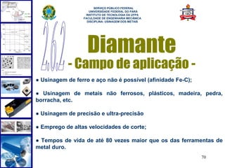  
                       SERVIÇO PÚBLICO FEDERAL
                    UNIVERSIDADE FEDERAL DO PARÁ
                  INSTITUTO DE TECNOLOGIA DA UFPA
                 FACULDADE DE ENGENHARIA MECÂNICA
                   DISCIPLINA: USINAGEM DOS METAIS




                   Diamante
            - Campo de aplicação -
● Usinagem de ferro e aço não é possível (afinidade Fe-C);

● Usinagem de metais não ferrosos, plásticos, madeira, pedra,
borracha, etc.

● Usinagem de precisão e ultra-precisão

● Emprego de altas velocidades de corte;

● Tempos de vida de até 80 vezes maior que os das ferramentas de
metal duro.
                                                             70
 