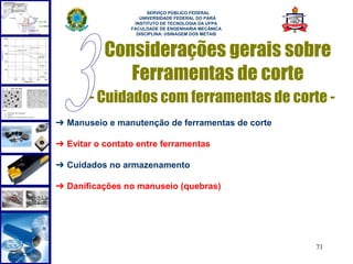  
                       SERVIÇO PÚBLICO FEDERAL
                    UNIVERSIDADE FEDERAL DO PARÁ
                  INSTITUTO DE TECNOLOGIA DA UFPA
                 FACULDADE DE ENGENHARIA MECÂNICA
                   DISCIPLINA: USINAGEM DOS METAIS



           Considerações gerais sobre
              Ferramentas de corte
       - Cuidados com ferramentas de corte -
➔ Manuseio e manutenção de ferramentas de corte

➔ Evitar o contato entre ferramentas

➔ Cuidados no armazenamento

➔ Danificações no manuseio (quebras)




                                                     71
 