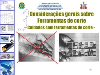  
            SERVIÇO PÚBLICO FEDERAL
         UNIVERSIDADE FEDERAL DO PARÁ
       INSTITUTO DE TECNOLOGIA DA UFPA
      FACULDADE DE ENGENHARIA MECÂNICA
        DISCIPLINA: USINAGEM DOS METAIS



  Considerações gerais sobre
     Ferramentas de corte
- Cuidados com ferramentas de corte -




                                          72
 