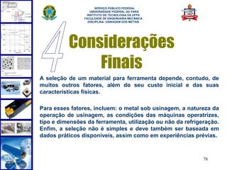  
                      SERVIÇO PÚBLICO FEDERAL
                   UNIVERSIDADE FEDERAL DO PARÁ
                 INSTITUTO DE TECNOLOGIA DA UFPA
                FACULDADE DE ENGENHARIA MECÂNICA
                  DISCIPLINA: USINAGEM DOS METAIS




          Considerações
              Finais
A seleção de um material para ferramenta depende, contudo, de
muitos outros fatores, além do seu custo inicial e das suas
características físicas.

Para esses fatores, incluem: o metal sob usinagem, a natureza da
operação de usinagem, as condições das máquinas operatrizes,
tipo e dimensões da ferramenta, utilização ou não da refrigeração.
Enfim, a seleção não é simples e deve também ser baseada em
dados práticos disponíveis, assim como em experiências prévias.



                                                            78
 