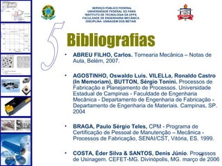  
             SERVIÇO PÚBLICO FEDERAL
          UNIVERSIDADE FEDERAL DO PARÁ
        INSTITUTO DE TECNOLOGIA DA UFPA
       FACULDADE DE ENGENHARIA MECÂNICA
         DISCIPLINA: USINAGEM DOS METAIS




    Bibliografias
•   ABREU FILHO, Carlos. Tornearia Mecânica – Notas de
    Aula, Belém, 2007.

•   AGOSTINHO, Oswaldo Luis. VILELLa, Ronaldo Castro
    (In Memoriam), BUTTON, Sérgio Tonini. Processos de
    Fabricação e Planejamento de Processos. Universidade
    Estadual de Campinas - Faculdade de Engenharia
    Mecânica - Departamento de Engenharia de Fabricação -
    Departamento de Engenharia de Materiais. Campinas, SP.
    2004

•   BRAGA, Paulo Sérgio Teles, CPM - Programa de
    Certificação de Pessoal de Manutenção – Mecânica -
    Processos de Fabricação, SENAI/CST, Vitória, ES. 1999.

•   COSTA, Éder Silva & SANTOS, Denis Júnio. Processos
                                                  79
    de Usinagem. CEFET-MG. Divinópolis, MG. março de 2006
 