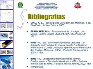  
             SERVIÇO PÚBLICO FEDERAL
          UNIVERSIDADE FEDERAL DO PARÁ
        INSTITUTO DE TECNOLOGIA DA UFPA
       FACULDADE DE ENGENHARIA MECÂNICA
         DISCIPLINA: USINAGEM DOS METAIS




    Bibliografias
•   DINIZ, A. E., Tecnologia da Usinagem dos Materiais. 3 ed.
    São Paulo: Artliber Editora, 2003.

•   FERRARESI, Dino. Fundamentos da Usinagem dos
    Metais. Editora Edgard Blücher LTDA. São Paulo, SP,
    1977

•   INMETRO. SISTEMA Internacional de Unidades – SI
    (tradução da 7ª edição do original francês “Le Système
    International d’Unités”, elaborada pelo Bureau International
    des Poids et Mesures - BIPM). 8ª edição Rio de Janeiro,
    2003. 116 p.

•   INMETRO. Vocabulário Internacional de Termos
    Fundamentais e Gerais de Metrologia – VIM – Portaria
    Inmetro 029 de 1995. 3ª edição, Rio de Janeiro, 2003. 75p.
                                                      80
•   reimpressão.
 