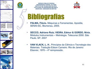  
             SERVIÇO PÚBLICO FEDERAL
          UNIVERSIDADE FEDERAL DO PARÁ
        INSTITUTO DE TECNOLOGIA DA UFPA
       FACULDADE DE ENGENHARIA MECÂNICA
         DISCIPLINA: USINAGEM DOS METAIS




    Bibliografias
•   PALMA, Flávio. Máquinas e Ferramentas. Apostila,
    SENAI-SC, Blumenau, 2005.

•   SECCO, Adriano Ruiz; VIEIRA, Edmur & GORDO, Nívia.
    Módulos Instrumentais – Metrologia. Telecurso 2000. São
    Paulo, SP, 2007

•   VAN VLACK, L. H., Princípios da Ciência e Tecnologia dos
    Materiais. Tradução Edson Carneiro. Rio de Janeiro:
    Elsevier, 1970 – 4ª reimpressão.




                                                    81
 