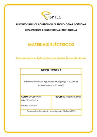INSTITUTO SUPERIOR POLITÉCNICO DE TECNOLOGIAS E CIÊNCIAS
DEPARTAMENTO DE ENGENHARIAS E TECNOLOGIAS
MATERIAIS ELÉCTRICOS
Fundamentos e Aplicações dos efeitos Termoeléctricos
GRUPO NÚMERO 5
Raimundo Manuel Aguinaldo Mungongo – 20200726
Emilio Kanhari – 20200420
CURSO: ENGENHARIA
ELECTROTÉCNICA
TURMA: [ELLT-M2]
DOCENTE: Anselmo Gomes
Data de Realização da Investigação: 10/Dez./2023
 