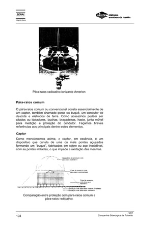 Espírito Santo
_________________________________________________________________________________________________
_________________________________________________________________________________________________
CST
104 Companhia Siderúrgica de Tubarão
Pára-raios radioativo ionizante Amerion
Pára-raios comum
O pára-raios comum ou convencional consta essencialmente de
um captor, também chamado ponta ou buquê, um condutor de
descida e eletrodos de terra. Como acessórios podem ser
citados ou isoladores, buchas, braçadeiras, haste, junta móvel
para medição e proteção do condutor. Façamos breves
referências aos principais dentre estes elementos.
Captor
Como mencionamos acima, o captor, em essência, é um
dispositivo que consta de uma ou mais pontas aguçadas
formando um “buque”, fabricados em cobre ou aço inoxidável,
com as pontas iridiadas, o que impede a oxidação das mesmas.
Comparação entre proteção com pára-raios comum e
pára-raios radioativo.
 