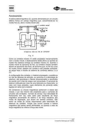 Espírito Santo
_________________________________________________________________________________________________
_________________________________________________________________________________________________
CST
186 Companhia Siderúrgica de Tubarão
Funcionamento
A bobina eletromagnética (2), quando alimentada por um circuito
elétrico forma um campo magnético que, concentrando-se no
núcleo fixo (3), atrai o núcleo móvel (3a).
Como os contatos móveis (7) estão acoplados mecanicamente
com o núcleo móvel, o deslocamento deste último no sentido do
núcleo fixo desloca consigo os contatos móveis (7). Quando o
núcleo móvel se aproxima do fixo, os contatos móveis também
devem se aproximar dos fixos, de tal forma que, no fim do curso
do núcleo móvel, estejam em contato e sob pressão suficiente,
as peças fixas e móveis do sistema de comando elétrico (1) e
(7).
A configuração dos contatos, o material empregado, a existência
ou não de câmaras de extinção, os caminhos e a velocidade de
abertura, são grandezas e fatores dimensionados e escolhidos
de acordo com o tipo de carga a ser comandada. O camando da
bobina é efetuada por meio de uma botoneira ou chave-bóia, no
caso com duas posições, cujos elementos de comando estão
ligados em série com a bobina.
Os contatores ou chaves magnéticas pertencem à classe das
chaves, e por isto mesmo são projetados para o comando de
circuitos sob condições normais de serviço. Sua velocidade de
fechamento tem seu valor dado pela resultante da força
magnética proveniente da bobina e da força mecânica das
molas de separação, que atuam em sentido contrário. São
assim as molas as únicas responsáveis pela velocidade de
abertura do contator, função que ocorre quando a bobina
magnética não estiver sendo alimentada, ou quando o valor da
força magnética for inferior à força das molas.
 