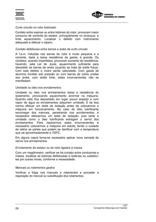 Espírito Santo
_________________________________________________________________________________________________
_________________________________________________________________________________________________
CST
24 Companhia Siderúrgica de Tubarão
Curto circuito no rotor bobinado
Contato entre espiras ou entre bobinas do rotor, provocam maior
consumo de corrente do estator, principalmente no arranque, e
forte aquecimento. Localizar o defeito com instrumento
adequado e efetuar o reparo.
Contato defeituoso entre barras e anéis de curto circuito
A f.e.m. induzida nas barras do rotor é muito pequena e a
corrente, dada a baixa resistência da gaiola, é grande. Os
contatos, quando imperfeitos, provocam aumento de resistência,
havendo, pela Lei de Joule, aquecimento suficiente para
dessoldar as barras de anéis (quando se trata de solda fraca).
Com este defeito o motor perde velocidade. Com gaiola de
alumínio fundido sob pressão ou com barras de cobre unidas
aos anéis, com solda forte, estes inconvenientes não se
manifestam.
Umidade ou óleo nos enrolamentos
Umidade ou óleo nos enrolamentos baixa a resistência do
isolamento, provocando aquecimento anormal na máquina.
Quando este fica depositado em lugar pouco arejado e com
vapor de água os enrolamentos adquirem umidade. É de boa
norma efetuar um teste de isolação antes de colocarmos a
máquina em funcionamento. No caso do óleo lubrificante
escorregar dos mancais, penetrando nos enrolamentos; é
necessário efetuarmos um teste de isolação, pois tanto a
umidade como o óleo lubrificante estragam o verniz dos
enrolamentos. Para repararmos estes inconvenientes é
necessário colocarmos a máquina em estufa, tendo o cuidado
de retirar as partes que podem se danificar com a temperatura
que vai aproximadamente a 100ºC.
Em alguns casos torna-se necessário aplicar nova camada de
verniz nos enrolamentos.
Enrolamento do estator ou do rotor ligados à massa
Com um megôhmetro, verificar se há contato entre condutores e
massa. localizar as bobinas defeituosas e isolá-las ou substituí-
las por outras novas, conforme a necessidade.
Mancais ou rolamentos gastos
Verificar a folga nos mancais e rolamentos e proceder a
reparação do mancal ou substituição dos rolamentos.
 