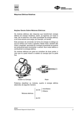Espírito Santo
_________________________________________________________________________________________________
_________________________________________________________________________________________________
SENAI
Departamento Regional do Espírito Santo 7
Máquinas Elétricas Rotativas
Noções Gerais Sobre Motores Elétricos
Os motores elétricos são máquinas que transformam energia
elétrica em energia mecânica; assim, ao ligarmos um motor à
rede, ele irá absorver uma dada quantidade de energia elétrica,
e em troca aciona uma carga, por exemplo, um bonde.
Este processo de conversão da forma de energia é análogo ao
que se verifica num motor a gasolina. Neste motor, também dito
motor a explosão, aproveita-se a energia proveniente da queima
de combustível para movimentar o veículo. Num motor elétrico o
combustível é a energia elétrica.
Os motores elétricos em geral se compõem de duas partes: o
rotor que é a parte móvel e o estator ou carcaça que é a parte
fixa.
Estator ou Carcaça Rotor
Podemos classificar os motores, quanto à energia elétrica
absorvida, da seguinte maneira:
Motores eletricos
de CA
monofasico
trifasico
de CC











 