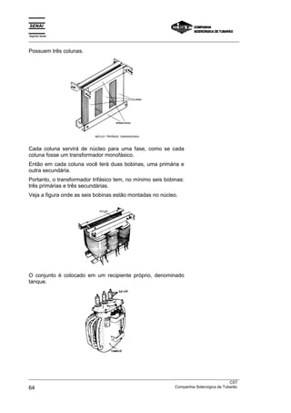 Espírito Santo
_________________________________________________________________________________________________
_________________________________________________________________________________________________
CST
64 Companhia Siderúrgica de Tubarão
Possuem três colunas.
Cada coluna servirá de núcleo para uma fase, como se cada
coluna fosse um transformador monofásico.
Então em cada coluna você terá duas bobinas, uma primária e
outra secundária.
Portanto, o transformador trifásico tem, no mínimo seis bobinas:
três primárias e três secundárias.
Veja a figura onde as seis bobinas estão montadas no núcleo.
O conjunto é colocado em um recipiente próprio, denominado
tanque.
 
