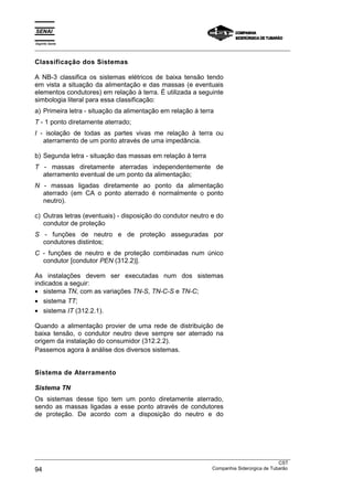 Espírito Santo
_________________________________________________________________________________________________
_________________________________________________________________________________________________
CST
94 Companhia Siderúrgica de Tubarão
Classificação dos Sistemas
A NB-3 classifica os sistemas elétricos de baixa tensão tendo
em vista a situação da alimentação e das massas (e eventuais
elementos condutores) em relação à terra. É utilizada a seguinte
simbologia literal para essa classificação:
a) Primeira letra - situação da alimentação em relação à terra
T - 1 ponto diretamente aterrado;
I - isolação de todas as partes vivas me relação à terra ou
aterramento de um ponto através de uma impedância.
b) Segunda letra - situação das massas em relação à terra
T - massas diretamente aterradas independentemente de
aterramento eventual de um ponto da alimentação;
N - massas ligadas diretamente ao ponto da alimentação
aterrado (em CA o ponto aterrado é normalmente o ponto
neutro).
c) Outras letras (eventuais) - disposição do condutor neutro e do
condutor de proteção
S - funções de neutro e de proteção asseguradas por
condutores distintos;
C - funções de neutro e de proteção combinadas num único
condutor [condutor PEN (312.2)].
As instalações devem ser executadas num dos sistemas
indicados a seguir:
• sistema TN, com as variações TN-S, TN-C-S e TN-C;
• sistema TT;
• sistema IT (312.2.1).
Quando a alimentação provier de uma rede de distribuição de
baixa tensão, o condutor neutro deve sempre ser aterrado na
origem da instalação do consumidor (312.2.2).
Passemos agora à análise dos diversos sistemas.
Sistema de Aterramento
Sistema TN
Os sistemas desse tipo tem um ponto diretamente aterrado,
sendo as massas ligadas a esse ponto através de condutores
de proteção. De acordo com a disposição do neutro e do
 