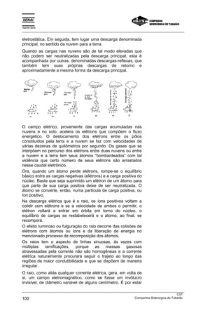 Espírito Santo
_________________________________________________________________________________________________
_________________________________________________________________________________________________
CST
100 Companhia Siderúrgica de Tubarão
eletrostática. Em seguida, tem lugar uma descarga denominada
principal, no sentido da nuvem para a terra.
Quando as cargas nas nuvens são de tal modo elevadas que
não podem ser neutralizadas pela descarga principal, esta é
acompanhada por outras, denominadas descargas-reflexas, que
também tem suas próprias descargas de retorno e
aproximadamente a mesma forma da descarga principal.
O campo elétrico, proveniente das cargas acumuladas nas
nuvens e no solo, acelera os elétrons que compõem o fluxo
energético. O deslocamento dos elétrons entre os pólos
constituídos pela terra e a nuvem se faz com velocidades de
várias dezenas de quilômetros por segundo. Os gases que se
interpõem no percurso dos elétrons entre duas nuvens ou entre
a nuvem e a terra tem seus átomos “bombardeados” com tal
violência que certo número de seus elétrons são arrastados
nesse caudal eletrônico.
Ora, quando um átomo perde elétrons, rompe-se o equilíbrio
básico entre as cargas negativas (elétrons) e a carga positiva do
núcleo. Basta que seja suprimido um elétron de um átomo para
que parte de sua carga positiva deixe de ser neutralizada. O
átomo se converte, então, numa partícula de carga positiva, ou
íon positivo.
Na descarga elétrica que é o raio, os íons positivos voltam a
colidir com elétrons e se a velocidade de ambos o permitir, o
elétron voltará a entrar em órbita em torno do núcleo, o
equilíbrio de cargas se restabelecerá e o átomo, ao final, se
recomporá.
O efeito luminoso ou fulguração do raio decorre das colisões de
elétrons com átomos ou íons e da liberação de energia no
mencionado processo de recomposição dos átomos.
Os raios tem o aspecto de linhas sinuosas, ás vezes com
múltiplas ramificações, porque as massas gasosas
atravessadas pela corrente não são homogêneas e a corrente
elétrica naturalmente procurará seguir o trajeto ao longo das
regiões de maior condutibilidade e que se dispõem de maneira
irregular.
O raio, como aliás qualquer corrente elétrica, gera, em volta de
si, um campo eletromagnético, como se fosse um invólucro
invisível, de diâmetro variável de alguns centímetro. É por estar
 