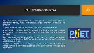 #1PhET - Simulações interativas
Este repositório disponibiliza de forma gratuita várias simulações de
fenómenos físicos, numa configuração lúdica, interativa e baseada em
pesquisa.
A maior parte dos recursos disponibilizados estão com licença CC-BY.
O teor didático e educacional do repositório e dos REA que nele podemos
encontrar foi o motivo que nos levou a selecioná-lo para a presente
atividade.
Está organizado por área científica e por nível de ensino. Os recursos
abarcam temas das áreas da Física, da Química, da Biologia, da Matemática e
das Ciências da Terra.
Contém orientações bastante importantes para o trabalho educativo e os
vários prémios já atribuídos validam de forma significativa o conteúdo deste
repositório.
Clique na imagem para aceder online
 