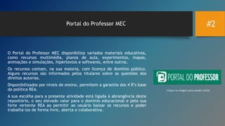#2Portal do Professor MEC
O Portal do Professor MEC disponibiliza variados materiais educativos,
como recursos multimédia, planos de aula, experimentos, mapas,
animações e simulações, hipertextos e softwares, entre outros.
Os recursos contam, na sua maioria, com licença de domínio público.
Alguns recursos são informados pelos titulares sobre as questões dos
direitos autorias.
Disponibilizados por níveis de ensino, permitem a garantia dos 4 R’s base
da política REA.
A sua escolha para a presente atividade está ligada à abrangência deste
repositório, o seu elevado valor para o domínio educacional e pela sua
forte vertente REA ao permitir ao usuário baixar os recursos e poder
trabalhá-los de forma livre, aberta e colaborativa.
Clique na imagem para aceder online
 