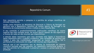 #3Repositório Comum
Este repositório permite a pesquisa e a partilha de artigos científicos de
elevada importância.
Surgiu como iniciativa do Ministério da Educação e Ciência de Portugal em
parceria com o Repositório Científico de Acesso Aberto de Portugal e da
Biblioteca do Conhecimento Online e reflete a clara filosofia REA.
O seu conteúdo é predominantemente publicações científicas do ensino
superior das mais variadas áreas, de acesso aberto (apesar de não especificar
a licença de cada um dos recursos que disponibiliza).
A seleção deste repositório para esta atividade está ligada à importância
deste repositório para o trabalho académico, pela variedade de assuntos que
integra e pela sua credibilidade assegurada ao manter de forma fiel e
permanente as instituições de origem dos recursos que disponibiliza.
Note-se que é um repositório que se destina às instituições do sistema
científico nacional que não possuem um repositório institucional próprio, o
que lhes permite ter visibilidade e preservar o acesso e a preservação da sua
produção.
Clique na imagem para aceder online
 