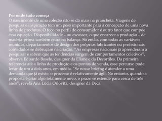 Por onde tudo começa
O nascimento de uma coleção não se dá mais na prancheta. Viagens de
pesquisa e inspiração têm um peso importante para a concepção de uma nova
linha de produtos. O foco no perfil do consumidor é outro fator que compõe
essa equação. Disponibilidade – ou escassez, o que encarece a produção – de
matéria-prima também entra na balança. Só então, com todas as variáveis
reunidas, departamentos de design dos próprios fabricantes ou profssionais
convidados se debruçam na criação. “As empresas nacionais já aprenderam a
pesquisar e sabem que as tendências surgem de comportamentos coletivos”,
observa Eduardo Boselo, designer da Eliane e da Decortiles. Da primeira
referência até a linha de produção e os pontos de venda, esse percurso pode
levar de um a dois anos, em média. “Se nosso briefng é atender a uma
demanda que já existe, o processo é relativamente ágil. No entanto, quando a
proposta é criar algo totalmente novo, o prazo se estende para cerca de três
anos”, revela Ana Lúcia Orlovitz, designer da Deca.
