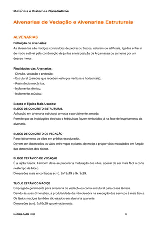 Materiais e Sistemas Construtivos



Alvenarias de Vedação e Alvenarias Estruturais


ALVENARIAS
Definição de alvenarias:
As alvenarias são maciços construídos de pedras ou blocos, naturais ou artificiais, ligadas entre si
de modo estável pela combinação de juntas e interposição de Argamassa ou somente por um
desses meios.


Finalidades das Alvenarias:
- Divisão, vedação e proteção;
- Estrutural (paredes que recebem esforços verticais e horizontais);
- Resistência mecânica;
- Isolamento térmico;
- Isolamento acústico.


Blocos e Tijolos Mais Usados:
BLOCO DE CONCRETO ESTRUTURAL
Aplicação em alvenaria estrutural armada e parcialmente armada.
Permite que as instalações elétricas e hidráulicas fiquem embutidas já na fase de levantamento da
alvenaria.


BLOCO DE CONCRETO DE VEDAÇÃO
Para fechamento de vãos em prédios estruturados.
Devem ser observados os vãos entre vigas e pilares, de modo a propor vãos modulados em função
das dimensões dos blocos.


BLOCO CERÂMICO DE VEDAÇÃO
É a lajota furada. Também deve-se procurar a modulação dos vãos, apesar de ser mais fácil o corte
neste tipo de bloco.
Dimensões mais encontradas (cm): 9x19x19 e 9x19x29.


TIJOLO CERÂMICO MACIÇO
Empregado geralmente para alvenaria de vedação ou como estrutural para casas térreas.
Devido às suas dimensões, a produtividade da mão-de-obra na execução dos serviços é mais baixa.
Os tijolos maciços também são usados em alvenaria aparente.
Dimensões (cm): 5x10x20 aproximadamente.


UniFIAM-FAAM 2011                                                                     12
 