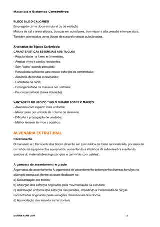 Materiais e Sistemas Construtivos


BLOCO SILICO-CALCÁREO
Empregado como bloco estrutural ou de vedação.
Mistura de cal e areia silicosa, curadas em autoclaves, com vapor e alta pressão e temperatura.
Também conhecidos como blocos de concreto celular autoclavados.


Alvenarias de Tijolos Cerâmicos:
CARACTERÍSTICAS ESSENCIAIS AOS TIJOLOS
- Regularidade na forma e dimensões;
- Arestas vivas e cantos resistentes;
- Som "claro" quando percutido;
- Resistência suficiente para resistir esforços de compressão;
- Ausência de fendas e cavidades;
- Facilidade no corte;
- Homogeneidade da massa e cor uniforme;
- Pouca porosidade (baixa absorção).


VANTAGENS DO USO DO TIJOLO FURADO SOBRE O MACIÇO
- Alvenaria com aspecto mais uniforme;
- Menor peso por unidade de volume de alvenaria;
- Dificulta a propagação de umidade;
- Melhor isolante térmico e acústico.


ALVENARIA ESTRUTURAL
Recebimento
O manuseio e o transporte dos blocos deverão ser executados de forma racionalizada, por meio de
carrinhos ou equipamentos apropriados, aumentando a eficiência da mão-de-obra e evitando
quebras do material (descarga por grua e caminhão com paletes).


Argamassa de assentamento e graute
Argamassa de assentamento A argamassa de assentamento desempenha diversas funções na
alvenaria estrutural, dentre as quais destacam-se:
a) Solidarização dos blocos;
b) Absorção dos esforços originados pela movimentação da estrutura;
c) Distribuição uniforme dos esforços nas paredes, impedindo a transmissão de cargas
concentradas originadas pelas variações dimensionais dos blocos;
d) Acomodação das armaduras horizontais.




UniFIAM-FAAM 2011                                                                   13
 