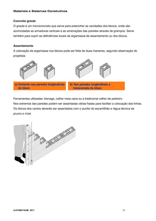 Materiais e Sistemas Construtivos


Concreto graute
O graute é um microconcreto que serve para preencher as cavidades dos blocos, onde são
acomodadas as armaduras verticais e as amarrações das paredes através de grampos. Serve
também para suprir as deficiências locais da argamassa de assentamento ou dos blocos.


Assentamento
A colocação da argamassa nos blocos pode ser feita de duas maneiras, segundo observação do
projetista:




Ferramentas utilizadas: bisnaga, colher meia cana ou a tradicional colher de pedreiro.
Nos extremos das paredes podem ser assentadas várias fiadas para facilitar a colocação das linhas.
Os blocos dos cantos deverão ser assentados com o auxílio do escantilhão e régua técnica de
prumo e nível.




UniFIAM-FAAM 2011                                                                    14
 