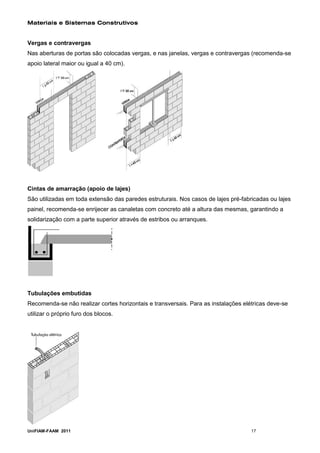 Materiais e Sistemas Construtivos


Vergas e contravergas
Nas aberturas de portas são colocadas vergas, e nas janelas, vergas e contravergas (recomenda-se
apoio lateral maior ou igual a 40 cm).




Cintas de amarração (apoio de lajes)
São utilizadas em toda extensão das paredes estruturais. Nos casos de lajes pré-fabricadas ou lajes
painel, recomenda-se enrijecer as canaletas com concreto até a altura das mesmas, garantindo a
solidarização com a parte superior através de estribos ou arranques.




Tubulações embutidas
Recomenda-se não realizar cortes horizontais e transversais. Para as instalações elétricas deve-se
utilizar o próprio furo dos blocos.




UniFIAM-FAAM 2011                                                                   17
 